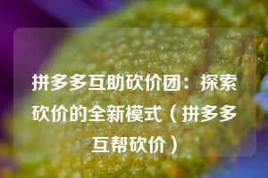 拼多多互助砍价团：探索砍价的全新模式（拼多多互帮砍价）  第1张